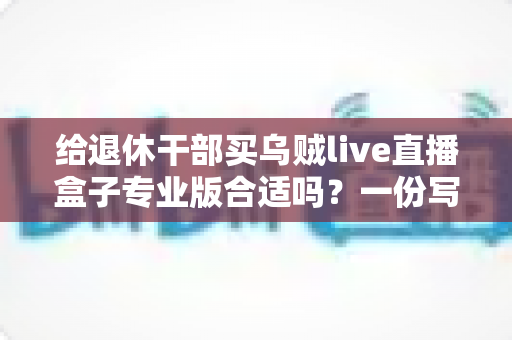 给退休干部买乌贼live直播盒子专业版合适吗？一份写给子女的实用选购指南