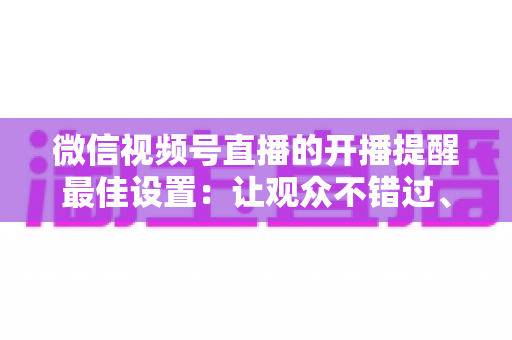 微信视频号直播的开播提醒最佳设置：让观众不错过、主播不流失的完整配置指南