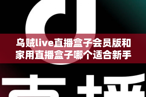 乌贼live直播盒子会员版和家用直播盒子哪个适合新手?新手主播选购全攻略与深度对比解析 乌贼live直播盒子会员版和家用直播盒子哪个适合新手?新手主播选购全攻略与深度对比解析