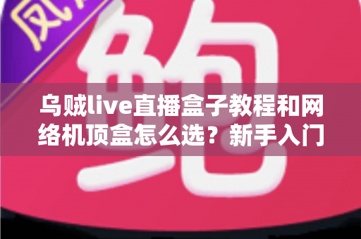 乌贼live直播盒子教程和网络机顶盒怎么选？新手入门与选购避坑全攻略