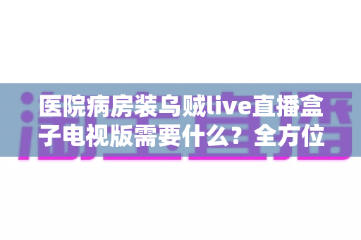 医院病房装乌贼live直播盒子电视版需要什么？全方位安装配置指南与实用清单