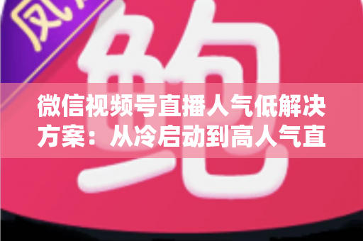 微信视频号直播人气低解决方案：从冷启动到高人气直播间的系统化实战指南