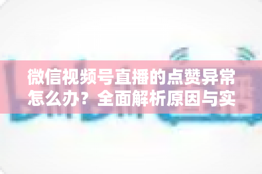 微信视频号直播的点赞异常怎么办?全面解析原因与实用解决方案指南 微信视频号直播的点赞异常怎么办?全面解析原因与实用解决方案指南