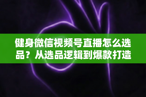 健身微信视频号直播怎么选品？从选品逻辑到爆款打造的全流程实战指南