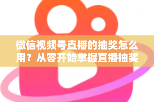 微信视频号直播的抽奖怎么用?从零开始掌握直播抽奖全流程与涨粉技巧 微信视频号直播的抽奖怎么用?从零开始掌握直播抽奖全流程与涨粉技巧