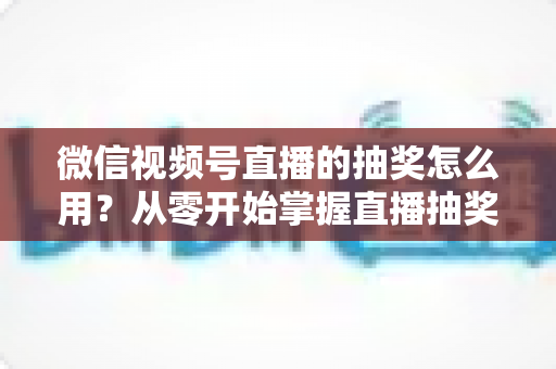 微信视频号直播的抽奖怎么用?从零开始掌握直播抽奖全流程与涨粉技巧 微信视频号直播的抽奖怎么用?从零开始掌握直播抽奖全流程与涨粉技巧