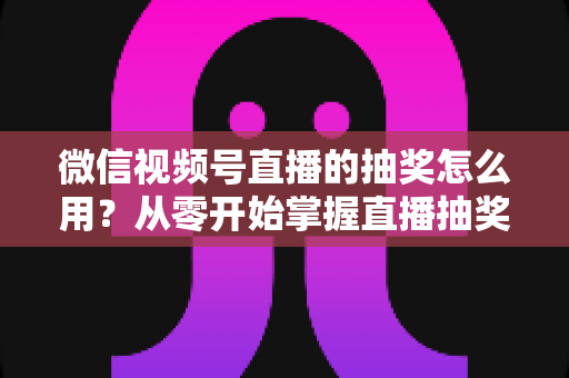 微信视频号直播的抽奖怎么用?从零开始掌握直播抽奖全流程与涨粉技巧 微信视频号直播的抽奖怎么用?从零开始掌握直播抽奖全流程与涨粉技巧