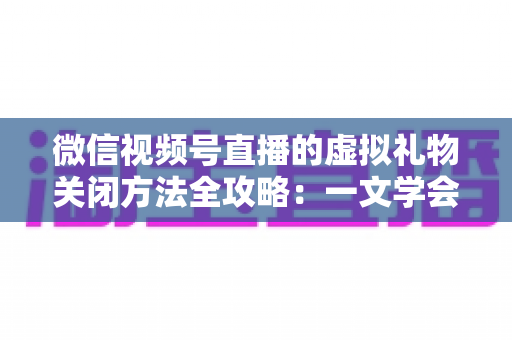 微信视频号直播的虚拟礼物关闭方法全攻略：一文学会彻底关闭打赏功能的详细操作教程