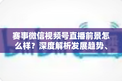 赛事微信视频号直播前景怎么样？深度解析发展趋势、商业机遇与未来走向