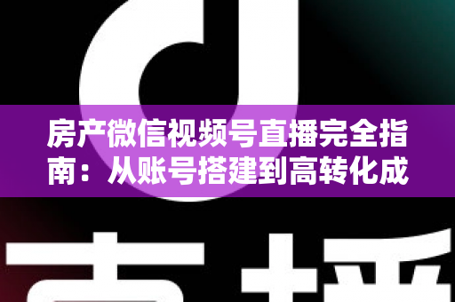 房产微信视频号直播完全指南：从账号搭建到高转化成交的全流程实战攻略