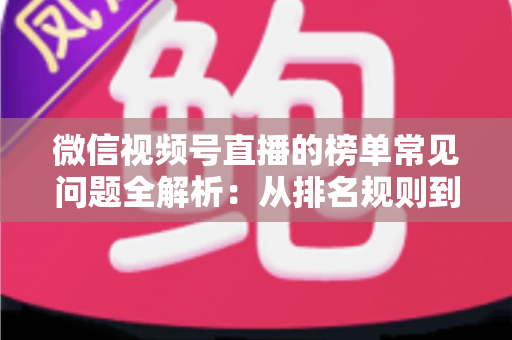 微信视频号直播的榜单常见问题全解析：从排名规则到上榜技巧的一站式实用指南