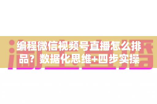 编程微信视频号直播怎么排品？数据化思维+四步实操，教你搭建高转化直播间货盘