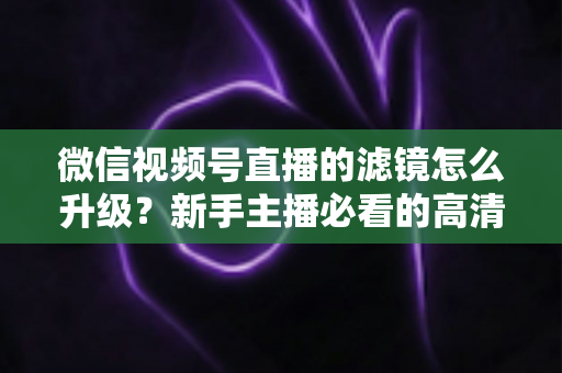 微信视频号直播的滤镜怎么升级？新手主播必看的高清美颜直播全攻略