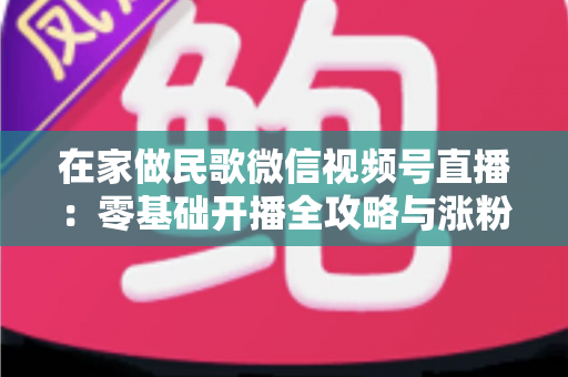 在家做民歌微信视频号直播：零基础开播全攻略与涨粉变现实战指南