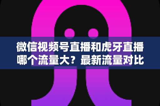 微信视频号直播和虎牙直播哪个流量大？最新流量对比与平台选择全攻略