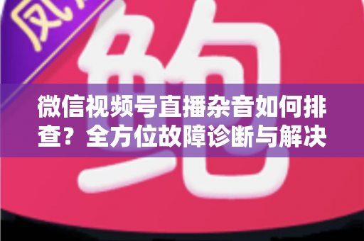 微信视频号直播杂音如何排查？全方位故障诊断与解决方案完全指南