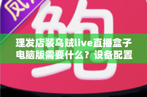 理发店装乌贼live直播盒子电脑版需要什么？设备配置与开店直播全攻略