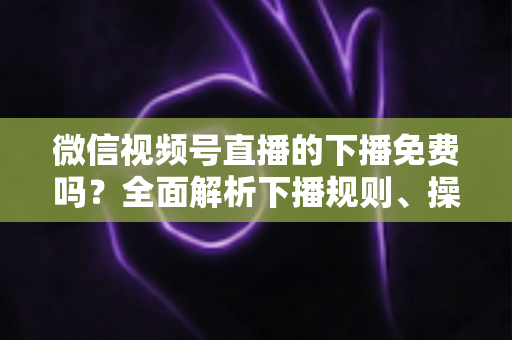 微信视频号直播的下播免费吗？全面解析下播规则、操作步骤与费用真相