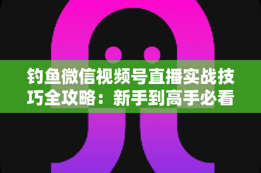 钓鱼微信视频号直播实战技巧全攻略：新手到高手必看的涨粉变现指南