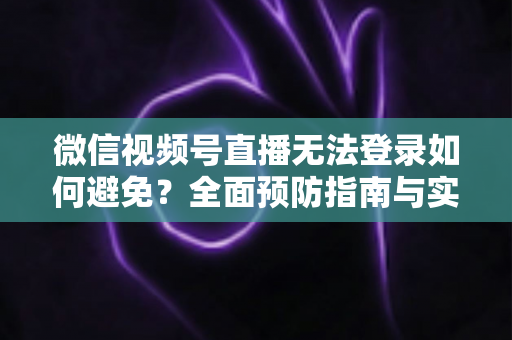 微信视频号直播无法登录如何避免？全面预防指南与实用技巧全解析
