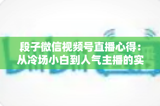 段子微信视频号直播心得：从冷场小白到人气主播的实战进阶指南