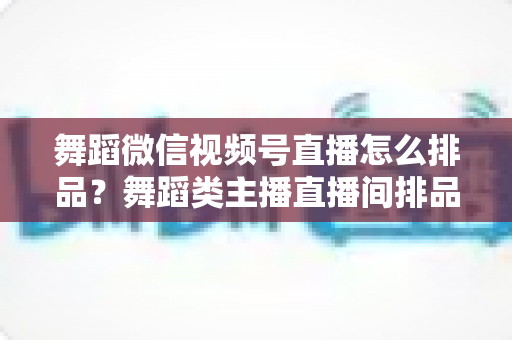 舞蹈微信视频号直播怎么排品？舞蹈类主播直播间排品策略与实战全指南