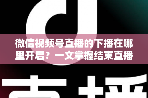 微信视频号直播的下播在哪里开启？一文掌握结束直播按钮位置与下播全流程（新手主播必看指南）