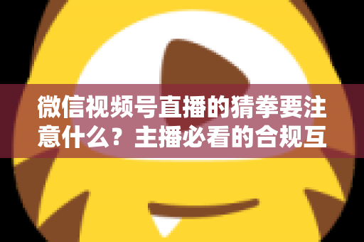 微信视频号直播的猜拳要注意什么?主播必看的合规互动指南 微信视频号直播的猜拳要注意什么?主播必看的合规互动指南