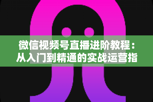 微信视频号直播进阶教程：从入门到精通的实战运营指南