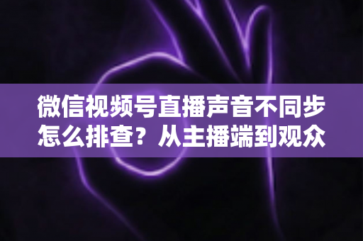 微信视频号直播声音不同步怎么排查？从主播端到观众端的全方位解决指南