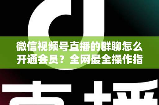 微信视频号直播的群聊怎么开通会员？全网最全操作指南与运营攻略
