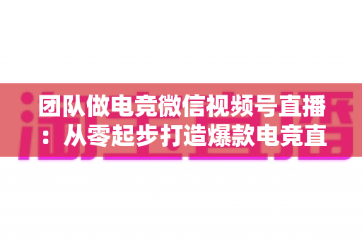 团队做电竞微信视频号直播：从零起步打造爆款电竞直播间的完整实战指南