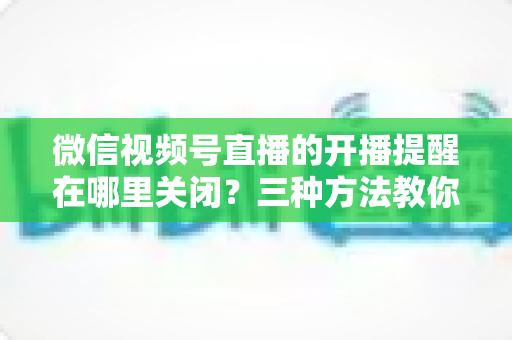 微信视频号直播的开播提醒在哪里关闭?三种方法教你轻松屏蔽开播通知,告别消息打扰 微信视频号直播的开播提醒在哪里关闭?三种方法教你轻松屏蔽开播通知,告别消息打扰