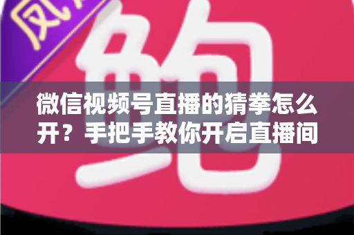 微信视频号直播的猜拳怎么开？手把手教你开启直播间猜拳互动玩法，快速提升人气与互动率