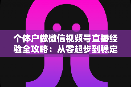 个体户做微信视频号直播经验全攻略：从零起步到稳定出单的实战心得