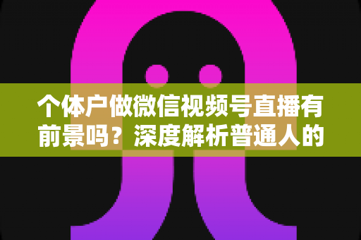 个体户做微信视频号直播有前景吗？深度解析普通人的直播红利与实操路径