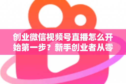 创业微信视频号直播怎么开始第一步？新手创业者从零开播的完整实战指南