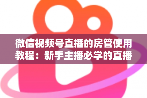 微信视频号直播的房管使用教程：新手主播必学的直播间管理全攻略（含设置步骤、权限详解与运营技巧）