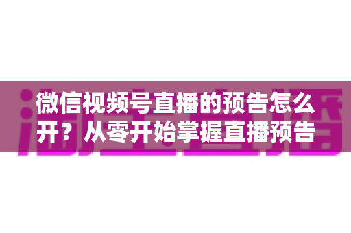 微信视频号直播的预告怎么开？从零开始掌握直播预告设置方法与引流技巧全攻略
