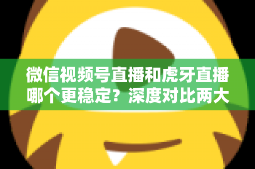 微信视频号直播和虎牙直播哪个更稳定？深度对比两大平台稳定性表现与选择建议
