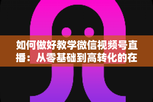 如何做好教学微信视频号直播:从零基础到高转化的在线课堂全流程实操指南 如何做好教学微信视频号直播:从零基础到高转化的在线课堂全流程实操指南