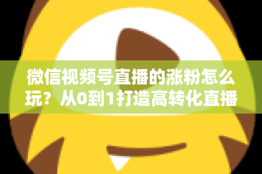微信视频号直播的涨粉怎么玩？从0到1打造高转化直播间涨粉全攻略
