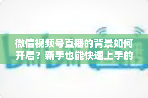 微信视频号直播的背景如何开启?新手也能快速上手的完整教程 微信视频号直播的背景如何开启?新手也能快速上手的完整教程