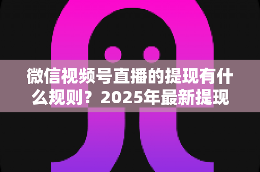 微信视频号直播的提现有什么规则？2025年最新提现条件、流程与注意事项全解析