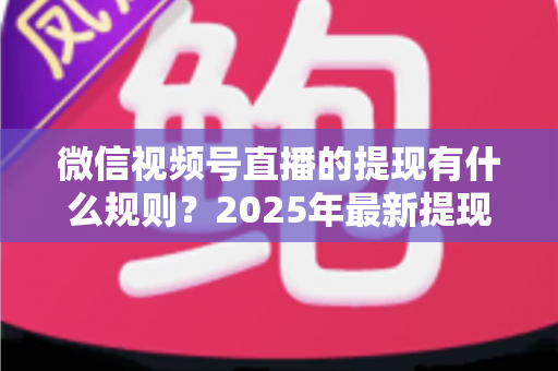 微信视频号直播的提现有什么规则？2025年最新提现条件、流程与注意事项全解析