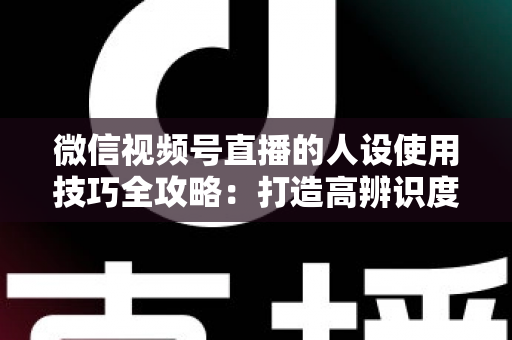 微信视频号直播的人设使用技巧全攻略:打造高辨识度、高转化直播间的实战指南 微信视频号直播的人设使用技巧全攻略:打造高辨识度、高转化直播间的实战指南