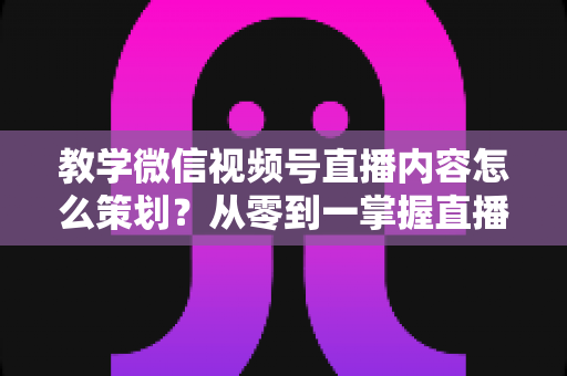 教学微信视频号直播内容怎么策划？从零到一掌握直播策划全流程与实操技巧