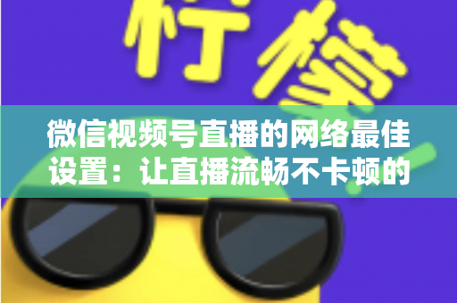 微信视频号直播的网络最佳设置：让直播流畅不卡顿的完整优化指南