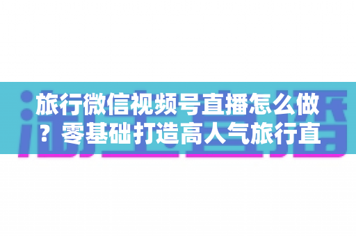 旅行微信视频号直播怎么做？零基础打造高人气旅行直播间的全流程指南
