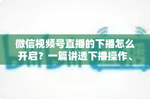 微信视频号直播的下播怎么开启？一篇讲透下播操作、数据复盘与注意事项的实用指南